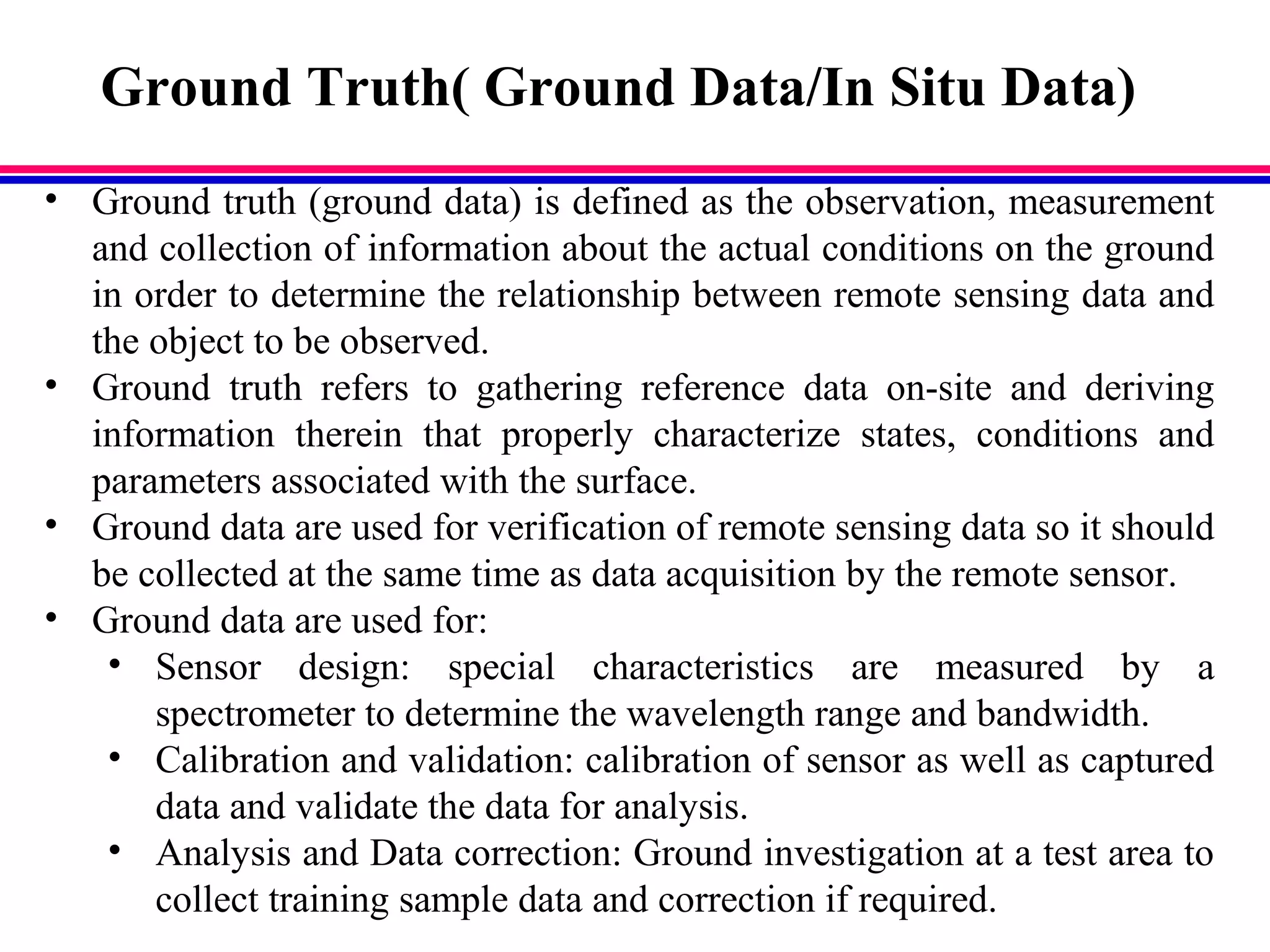 Ground Truth( Ground Data/In Situ Data)
• Ground truth (ground data) is defined as the observation, measurement
and collection of information about the actual conditions on the ground
in order to determine the relationship between remote sensing data and
the object to be observed.
• Ground truth refers to gathering reference data on-site and deriving
information therein that properly characterize states, conditions and
parameters associated with the surface.
• Ground data are used for verification of remote sensing data so it should
be collected at the same time as data acquisition by the remote sensor.
• Ground data are used for:
• Sensor design: special characteristics are measured by a
spectrometer to determine the wavelength range and bandwidth.
• Calibration and validation: calibration of sensor as well as captured
data and validate the data for analysis.
• Analysis and Data correction: Ground investigation at a test area to
collect training sample data and correction if required.
 
