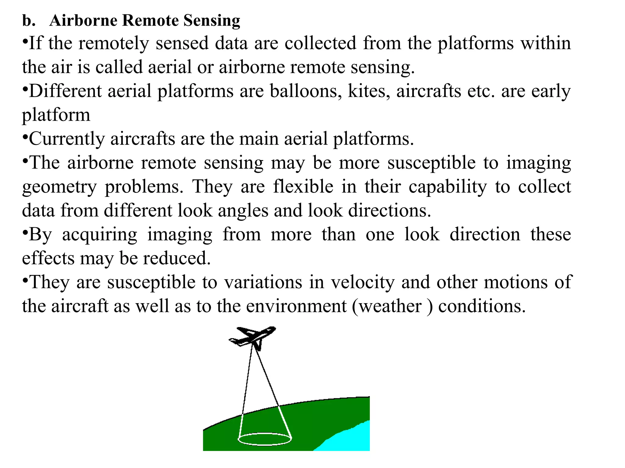 b. Airborne Remote Sensing
•If the remotely sensed data are collected from the platforms within
the air is called aerial or airborne remote sensing.
•Different aerial platforms are balloons, kites, aircrafts etc. are early
platform
•Currently aircrafts are the main aerial platforms.
•The airborne remote sensing may be more susceptible to imaging
geometry problems. They are flexible in their capability to collect
data from different look angles and look directions.
•By acquiring imaging from more than one look direction these
effects may be reduced.
•They are susceptible to variations in velocity and other motions of
the aircraft as well as to the environment (weather ) conditions.
 