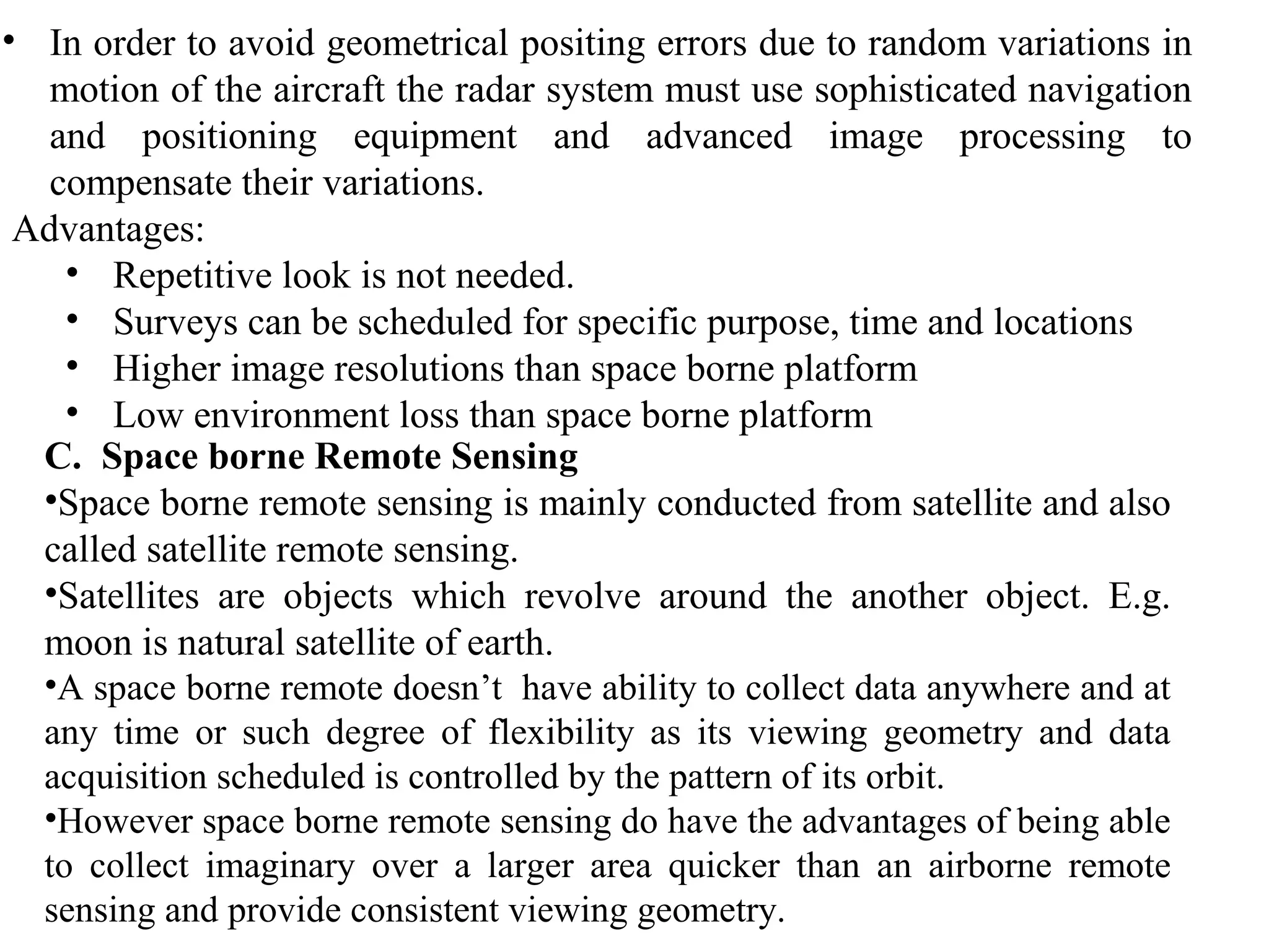 • In order to avoid geometrical positing errors due to random variations in
motion of the aircraft the radar system must use sophisticated navigation
and positioning equipment and advanced image processing to
compensate their variations.
Advantages:
• Repetitive look is not needed.
• Surveys can be scheduled for specific purpose, time and locations
• Higher image resolutions than space borne platform
• Low environment loss than space borne platform
C. Space borne Remote Sensing
•Space borne remote sensing is mainly conducted from satellite and also
called satellite remote sensing.
•Satellites are objects which revolve around the another object. E.g.
moon is natural satellite of earth.
•A space borne remote doesn’t have ability to collect data anywhere and at
any time or such degree of flexibility as its viewing geometry and data
acquisition scheduled is controlled by the pattern of its orbit.
•However space borne remote sensing do have the advantages of being able
to collect imaginary over a larger area quicker than an airborne remote
sensing and provide consistent viewing geometry.
 