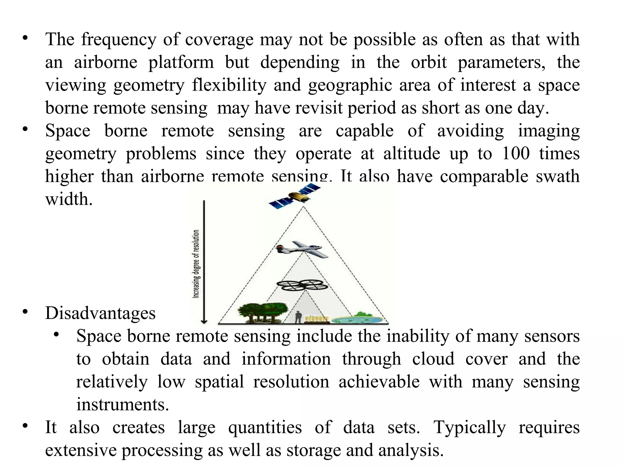 • The frequency of coverage may not be possible as often as that with
an airborne platform but depending in the orbit parameters, the
viewing geometry flexibility and geographic area of interest a space
borne remote sensing may have revisit period as short as one day.
• Space borne remote sensing are capable of avoiding imaging
geometry problems since they operate at altitude up to 100 times
higher than airborne remote sensing. It also have comparable swath
width.
• Disadvantages
• Space borne remote sensing include the inability of many sensors
to obtain data and information through cloud cover and the
relatively low spatial resolution achievable with many sensing
instruments.
• It also creates large quantities of data sets. Typically requires
extensive processing as well as storage and analysis.
 