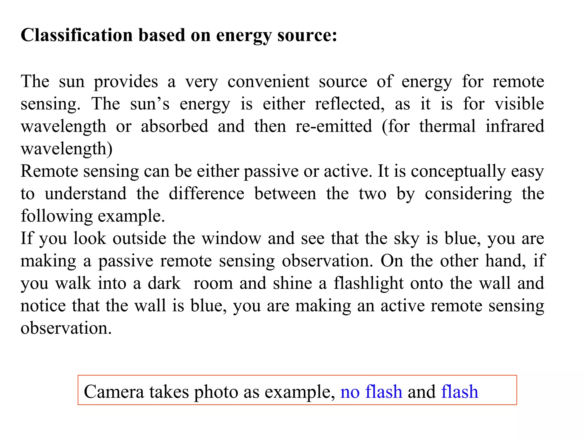 Classification based on energy source:
The sun provides a very convenient source of energy for remote
sensing. The sun’s energy is either reflected, as it is for visible
wavelength or absorbed and then re-emitted (for thermal infrared
wavelength)
Remote sensing can be either passive or active. It is conceptually easy
to understand the difference between the two by considering the
following example.
If you look outside the window and see that the sky is blue, you are
making a passive remote sensing observation. On the other hand, if
you walk into a dark room and shine a flashlight onto the wall and
notice that the wall is blue, you are making an active remote sensing
observation.
Camera takes photo as example, no flash and flash
 