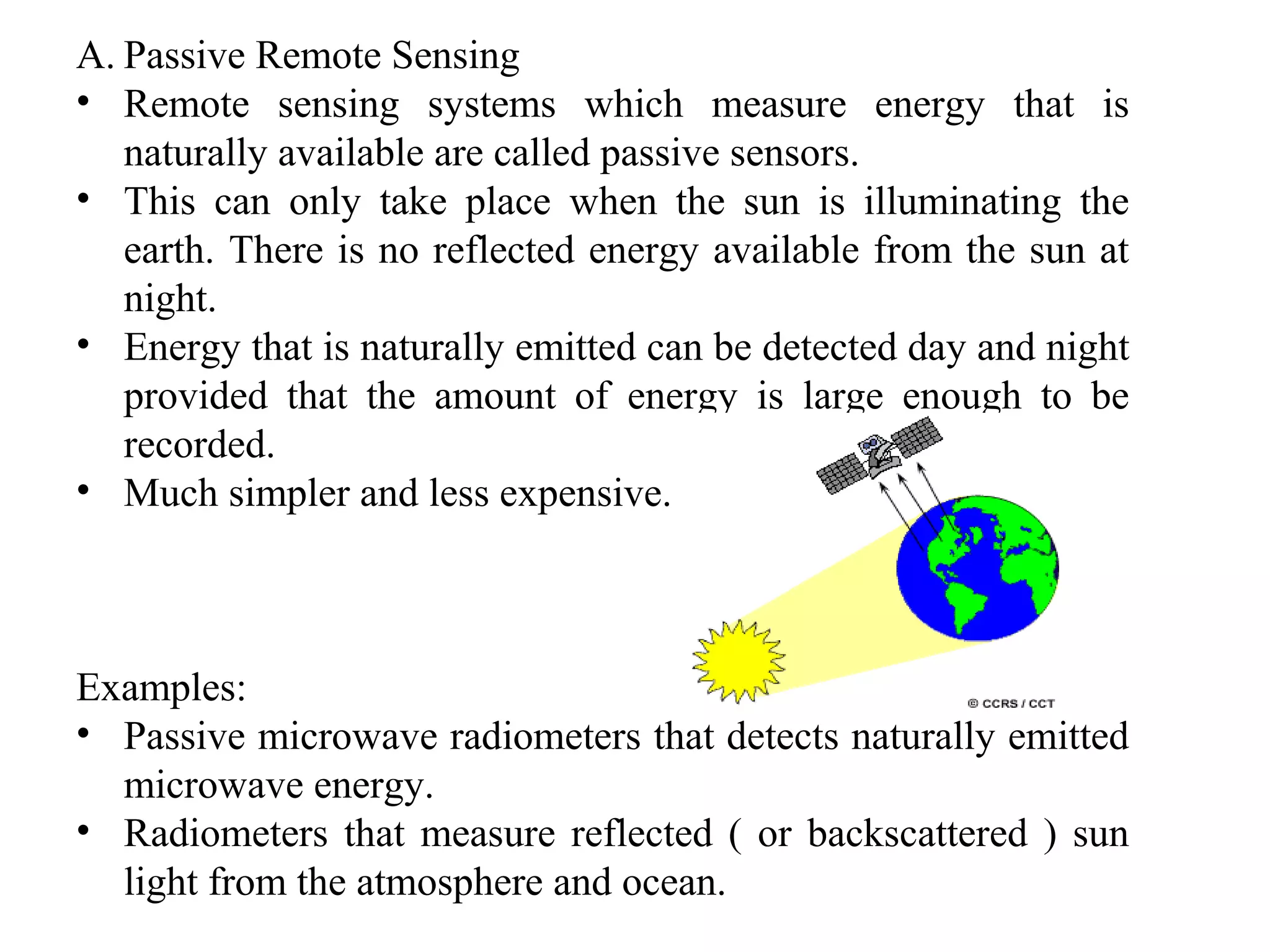 A. Passive Remote Sensing
• Remote sensing systems which measure energy that is
naturally available are called passive sensors.
• This can only take place when the sun is illuminating the
earth. There is no reflected energy available from the sun at
night.
• Energy that is naturally emitted can be detected day and night
provided that the amount of energy is large enough to be
recorded.
• Much simpler and less expensive.
Examples:
• Passive microwave radiometers that detects naturally emitted
microwave energy.
• Radiometers that measure reflected ( or backscattered ) sun
light from the atmosphere and ocean.
 