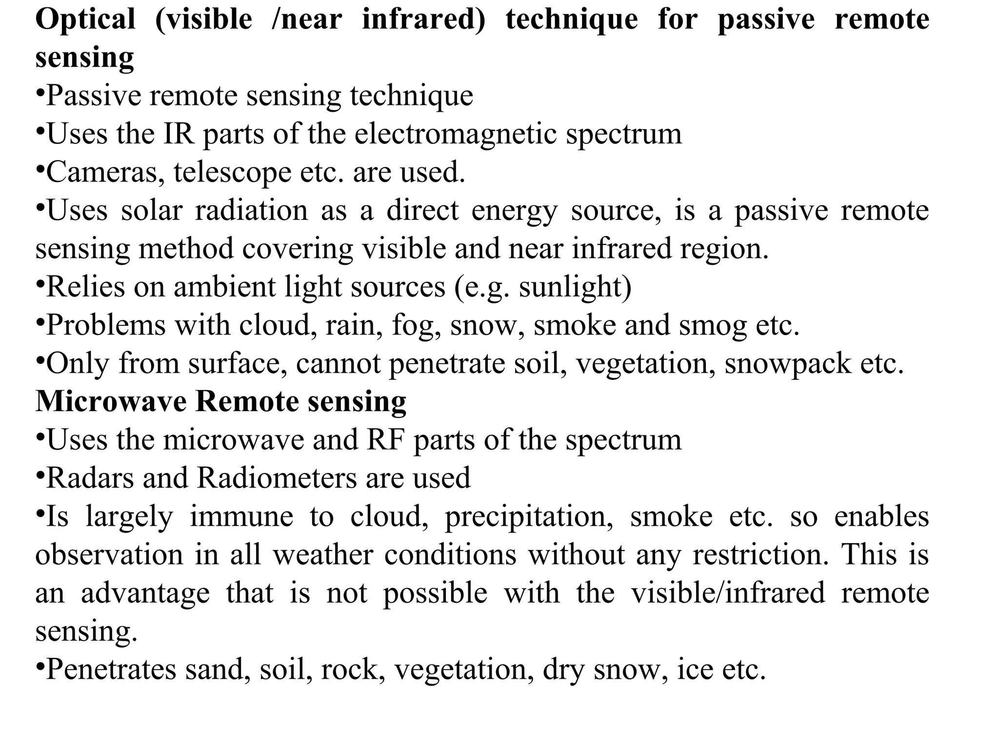 Optical (visible /near infrared) technique for passive remote
sensing
•Passive remote sensing technique
•Uses the IR parts of the electromagnetic spectrum
•Cameras, telescope etc. are used.
•Uses solar radiation as a direct energy source, is a passive remote
sensing method covering visible and near infrared region.
•Relies on ambient light sources (e.g. sunlight)
•Problems with cloud, rain, fog, snow, smoke and smog etc.
•Only from surface, cannot penetrate soil, vegetation, snowpack etc.
Microwave Remote sensing
•Uses the microwave and RF parts of the spectrum
•Radars and Radiometers are used
•Is largely immune to cloud, precipitation, smoke etc. so enables
observation in all weather conditions without any restriction. This is
an advantage that is not possible with the visible/infrared remote
sensing.
•Penetrates sand, soil, rock, vegetation, dry snow, ice etc.
 
