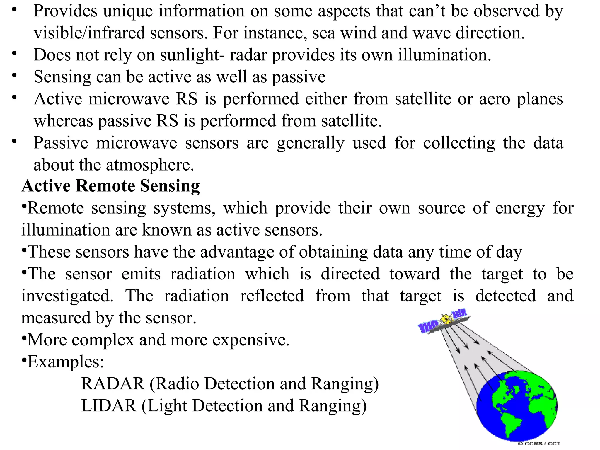 • Provides unique information on some aspects that can’t be observed by
visible/infrared sensors. For instance, sea wind and wave direction.
• Does not rely on sunlight- radar provides its own illumination.
• Sensing can be active as well as passive
• Active microwave RS is performed either from satellite or aero planes
whereas passive RS is performed from satellite.
• Passive microwave sensors are generally used for collecting the data
about the atmosphere.
Active Remote Sensing
•Remote sensing systems, which provide their own source of energy for
illumination are known as active sensors.
•These sensors have the advantage of obtaining data any time of day
•The sensor emits radiation which is directed toward the target to be
investigated. The radiation reflected from that target is detected and
measured by the sensor.
•More complex and more expensive.
•Examples:
RADAR (Radio Detection and Ranging)
LIDAR (Light Detection and Ranging)
 