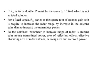 • If Rmax is to be double, Pt must be increases to 16 fold which is not
an ideal solution.
• For a fixed lamda, Rmax varies as the square root of antenna gain so it
is require to increase the radar range by increase in the antenna
gain than to increase the transmitter power.
• So the dominant parameter to increase range of radar is anteena
gain among transmitted power, area of reflecting object, effective
observing area of radar antenna, echoing area and received power
 