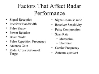 Factors That Affect Radar
Performance
• Signal Reception
• Receiver Bandwidth
• Pulse Shape
• Power Relation
• Beam Width
• Pulse Repetition Frequency
• Antenna Gain
• Radar Cross Section of
Target
• Signal-to-noise ratio
• Receiver Sensitivity
• Pulse Compression
• Scan Rate
– Mechanical
– Electronic
• Carrier Frequency
• Antenna aperture
 