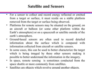 Satellite and Sensors
• For a sensor to collect and record energy reflected or emitted
from a target or surface, it must reside on a stable platform
removed from the target or surface being observed.
• Platforms for remote sensors may be situated on the ground, on
an aircraft or balloon (or some other platform within the
Earth’s atmosphere) or on a spacecraft or satellite outside of the
earth’s atmosphere.
• Ground-based sensors are often used to record detailed
information about the surface which is compared with
information collected from aircraft or satellite sensors.
• In some cases, this can be used to better characterize the target
which is being imaged by these other sensors making it
possible to better understand the information in the imagery.
• In space, remote sensing is sometimes conducted from the
space shuttle or more commonly from satellites.
• Satellites are objects which revolve around another objects.
 