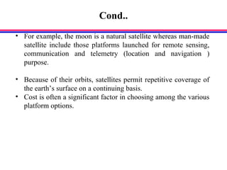 Cond..
• For example, the moon is a natural satellite whereas man-made
satellite include those platforms launched for remote sensing,
communication and telemetry (location and navigation )
purpose.
• Because of their orbits, satellites permit repetitive coverage of
the earth’s surface on a continuing basis.
• Cost is often a significant factor in choosing among the various
platform options.
 