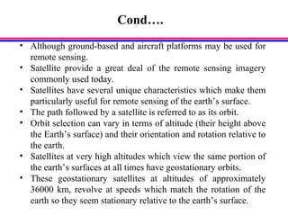 Cond….
• Although ground-based and aircraft platforms may be used for
remote sensing.
• Satellite provide a great deal of the remote sensing imagery
commonly used today.
• Satellites have several unique characteristics which make them
particularly useful for remote sensing of the earth’s surface.
• The path followed by a satellite is referred to as its orbit.
• Orbit selection can vary in terms of altitude (their height above
the Earth’s surface) and their orientation and rotation relative to
the earth.
• Satellites at very high altitudes which view the same portion of
the earth’s surfaces at all times have geostationary orbits.
• These geostationary satellites at altitudes of approximately
36000 km, revolve at speeds which match the rotation of the
earth so they seem stationary relative to the earth’s surface.
 