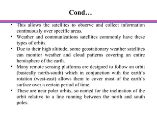 Cond…
• This allows the satellites to observe and collect information
continuously over specific areas.
• Weather and communications satellites commonly have these
types of orbits.
• Due to their high altitude, some geostationary weather satellites
can monitor weather and cloud patterns covering an entire
hemisphere of the earth.
• Many remote sensing platforms are designed to follow an orbit
(basically north-south) which in conjunction with the earth’s
rotation (west-east) allows them to cover most of the earth’s
surface over a certain period of time.
• These are near polar orbits, so named for the inclination of the
orbit relative to a line running between the north and south
poles.
 