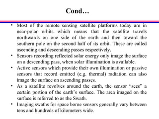 Cond…
• Most of the remote sensing satellite platforms today are in
near-polar orbits which means that the satellite travels
northwards on one side of the earth and then toward the
southern pole on the second half of its orbit. These are called
ascending and descending passes respectively.
• Sensors recording reflected solar energy only image the surface
on a descending pass, when solar illumination is available.
• Active sensors which provide their own illumination or passive
sensors that record emitted (e.g. thermal) radiation can also
image the surface on ascending passes.
• As a satellite revolves around the earth, the sensor “sees” a
certain portion of the earth’s surface. The area imaged on the
surface is referred to as the Swath.
• Imaging swaths for space borne sensors generally vary between
tens and hundreds of kilometers wide.
 