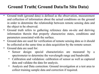 Ground Truth( Ground Data/In Situ Data)
• Ground truth (ground data) is defined as the observation, measurement
and collection of information about the actual conditions on the ground
in order to determine the relationship between remote sensing data and
the object to be observed.
• Ground truth refers to gathering reference data on-site and deriving
information therein that properly characterize states, conditions and
parameters associated with the surface.
• Ground data are used for verification of remote sensing data so it should
be collected at the same time as data acquisition by the remote sensor.
• Ground data are used for:
• Sensor design: special characteristics are measured by a
spectrometer to determine the wavelength range and bandwidth.
• Calibration and validation: calibration of sensor as well as captured
data and validate the data for analysis.
• Analysis and Data correction: Ground investigation at a test area to
collect training sample data and correction if required.
 