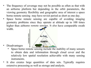• The frequency of coverage may not be possible as often as that with
an airborne platform but depending in the orbit parameters, the
viewing geometry flexibility and geographic area of interest a space
borne remote sensing may have revisit period as short as one day.
• Space borne remote sensing are capable of avoiding imaging
geometry problems since they operate at altitude up to 100 times
higher than airborne remote sensing. It also have comparable swath
width.
• Disadvantages
• Space borne remote sensing include the inability of many sensors
to obtain data and information through cloud cover and the
relatively low spatial resolution achievable with many sensing
instruments.
• It also creates large quantities of data sets. Typically requires
extensive processing as well as storage and analysis.
 