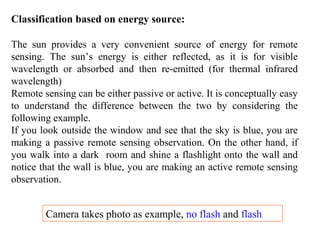 Classification based on energy source:
The sun provides a very convenient source of energy for remote
sensing. The sun’s energy is either reflected, as it is for visible
wavelength or absorbed and then re-emitted (for thermal infrared
wavelength)
Remote sensing can be either passive or active. It is conceptually easy
to understand the difference between the two by considering the
following example.
If you look outside the window and see that the sky is blue, you are
making a passive remote sensing observation. On the other hand, if
you walk into a dark room and shine a flashlight onto the wall and
notice that the wall is blue, you are making an active remote sensing
observation.
Camera takes photo as example, no flash and flash
 