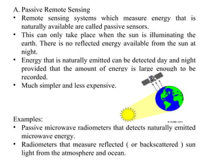 A. Passive Remote Sensing
• Remote sensing systems which measure energy that is
naturally available are called passive sensors.
• This can only take place when the sun is illuminating the
earth. There is no reflected energy available from the sun at
night.
• Energy that is naturally emitted can be detected day and night
provided that the amount of energy is large enough to be
recorded.
• Much simpler and less expensive.
Examples:
• Passive microwave radiometers that detects naturally emitted
microwave energy.
• Radiometers that measure reflected ( or backscattered ) sun
light from the atmosphere and ocean.
 