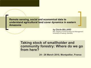 Remote sensing, social and economical data to understand agricultural land cover dynamics in eastern Amazonia Taking stock of smallholder and community forestry: Where do we go from here?  24 - 26 March 2010, Montpellier, France   by Cécile BILLARD Msc. Degree in Forest Ecology and Management University of Freiburg, Germany 
