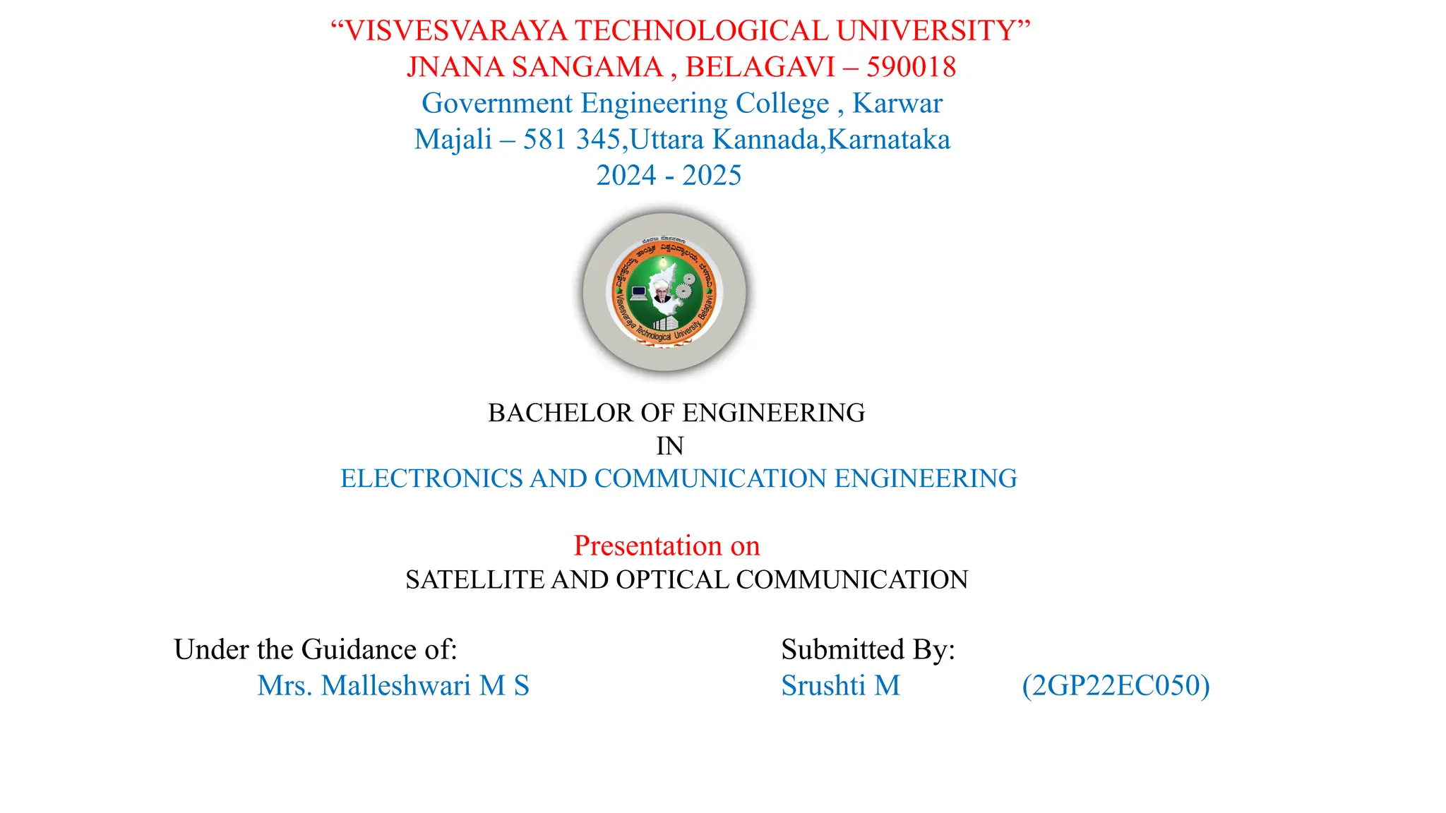“VISVESVARAYA TECHNOLOGICAL UNIVERSITY”
JNANA SANGAMA , BELAGAVI – 590018
Government Engineering College , Karwar
Majali – 581 345,Uttara Kannada,Karnataka
2024 - 2025
BACHELOR OF ENGINEERING
IN
ELECTRONICS AND COMMUNICATION ENGINEERING
Presentation on
SATELLITE AND OPTICAL COMMUNICATION
Under the Guidance of:
Mrs. Malleshwari M S
Submitted By:
Srushti M (2GP22EC050)
 