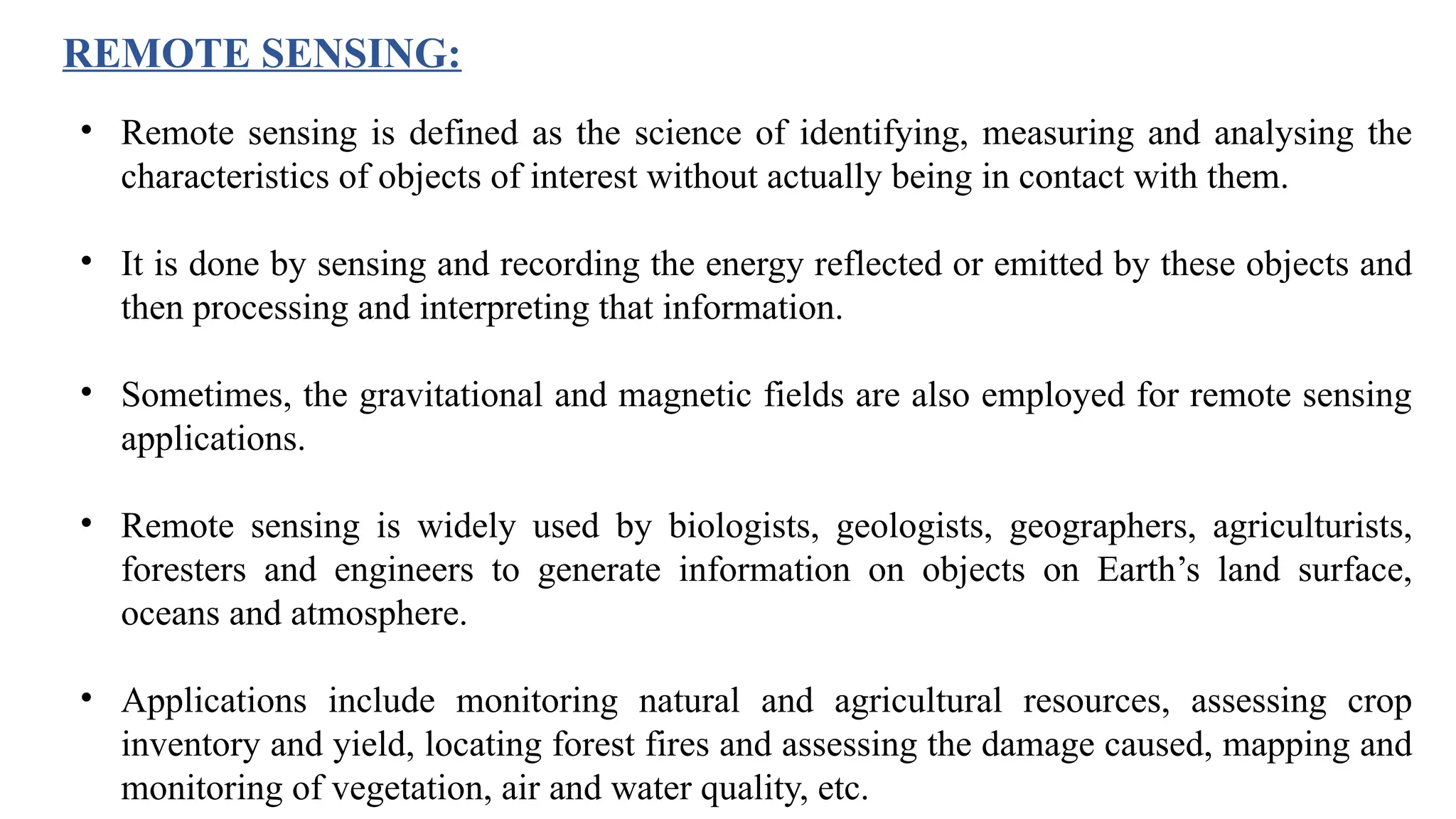 • Remote sensing is defined as the science of identifying, measuring and analysing the
characteristics of objects of interest without actually being in contact with them.
• It is done by sensing and recording the energy reflected or emitted by these objects and
then processing and interpreting that information.
• Sometimes, the gravitational and magnetic fields are also employed for remote sensing
applications.
• Remote sensing is widely used by biologists, geologists, geographers, agriculturists,
foresters and engineers to generate information on objects on Earth’s land surface,
oceans and atmosphere.
• Applications include monitoring natural and agricultural resources, assessing crop
inventory and yield, locating forest fires and assessing the damage caused, mapping and
monitoring of vegetation, air and water quality, etc.
REMOTE SENSING:
 