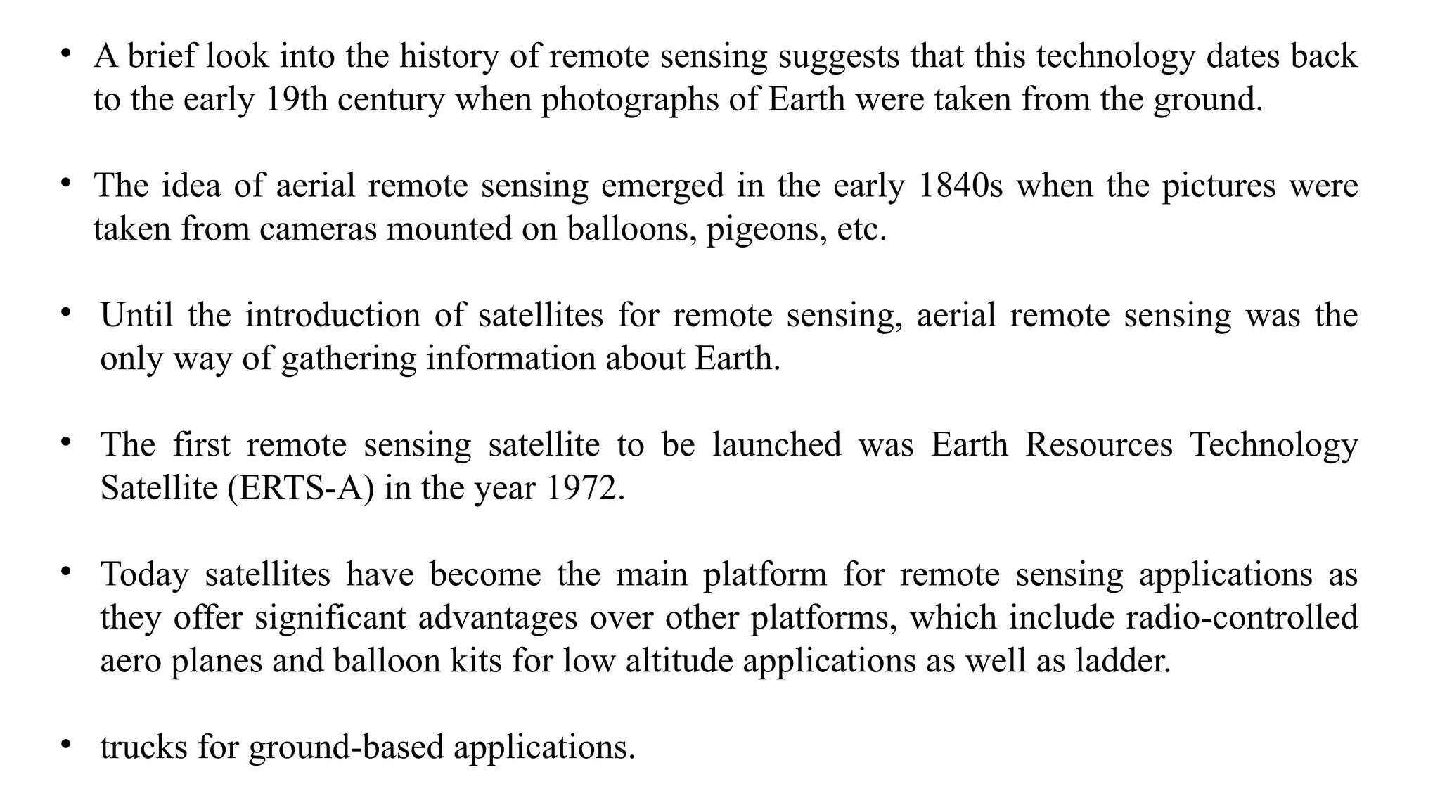 • A brief look into the history of remote sensing suggests that this technology dates back
to the early 19th century when photographs of Earth were taken from the ground.
• The idea of aerial remote sensing emerged in the early 1840s when the pictures were
taken from cameras mounted on balloons, pigeons, etc.
• Until the introduction of satellites for remote sensing, aerial remote sensing was the
only way of gathering information about Earth.
• The first remote sensing satellite to be launched was Earth Resources Technology
Satellite (ERTS-A) in the year 1972.
• Today satellites have become the main platform for remote sensing applications as
they offer significant advantages over other platforms, which include radio-controlled
aero planes and balloon kits for low altitude applications as well as ladder.
• trucks for ground-based applications.
 
