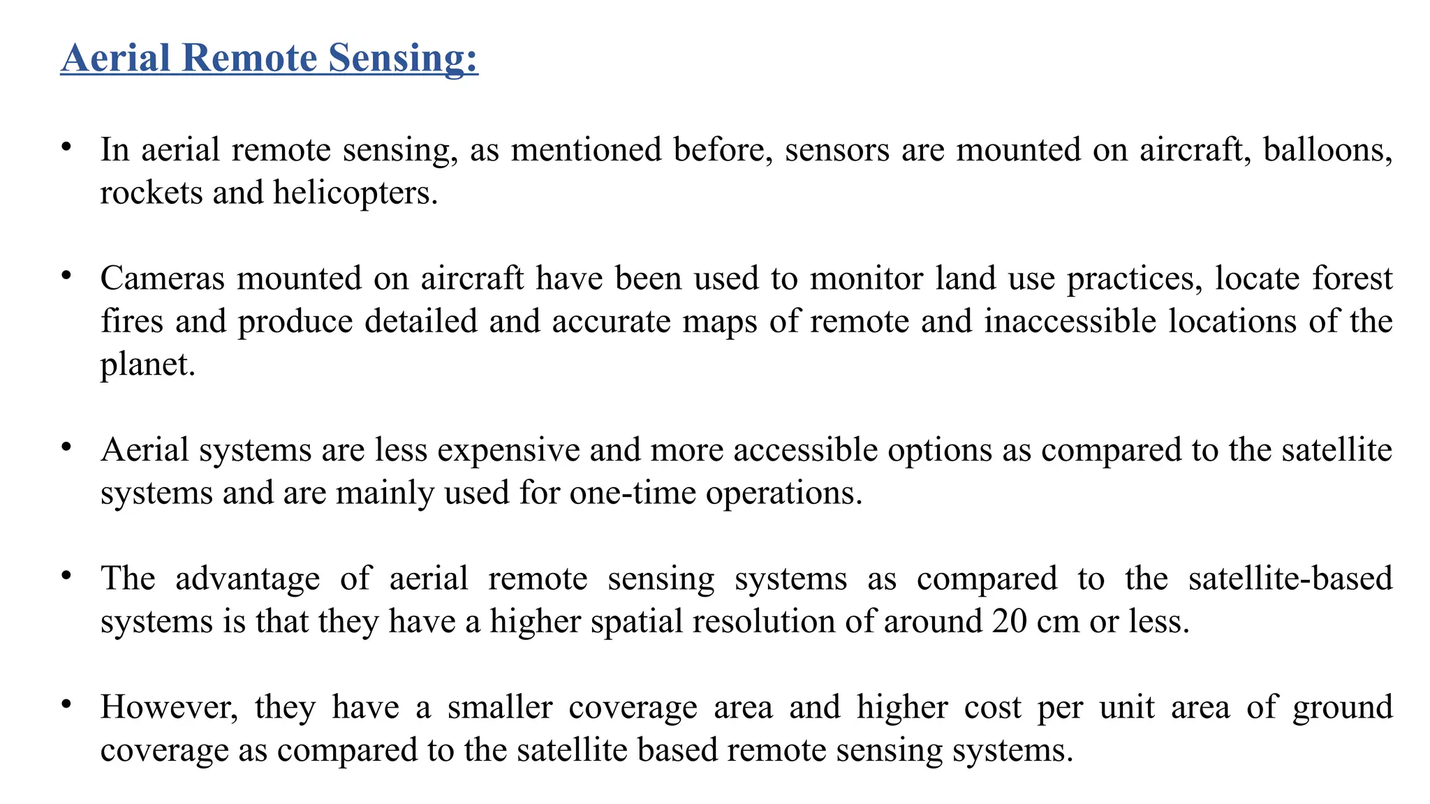 • In aerial remote sensing, as mentioned before, sensors are mounted on aircraft, balloons,
rockets and helicopters.
• Cameras mounted on aircraft have been used to monitor land use practices, locate forest
fires and produce detailed and accurate maps of remote and inaccessible locations of the
planet.
• Aerial systems are less expensive and more accessible options as compared to the satellite
systems and are mainly used for one-time operations.
• The advantage of aerial remote sensing systems as compared to the satellite-based
systems is that they have a higher spatial resolution of around 20 cm or less.
• However, they have a smaller coverage area and higher cost per unit area of ground
coverage as compared to the satellite based remote sensing systems.
Aerial Remote Sensing:
 