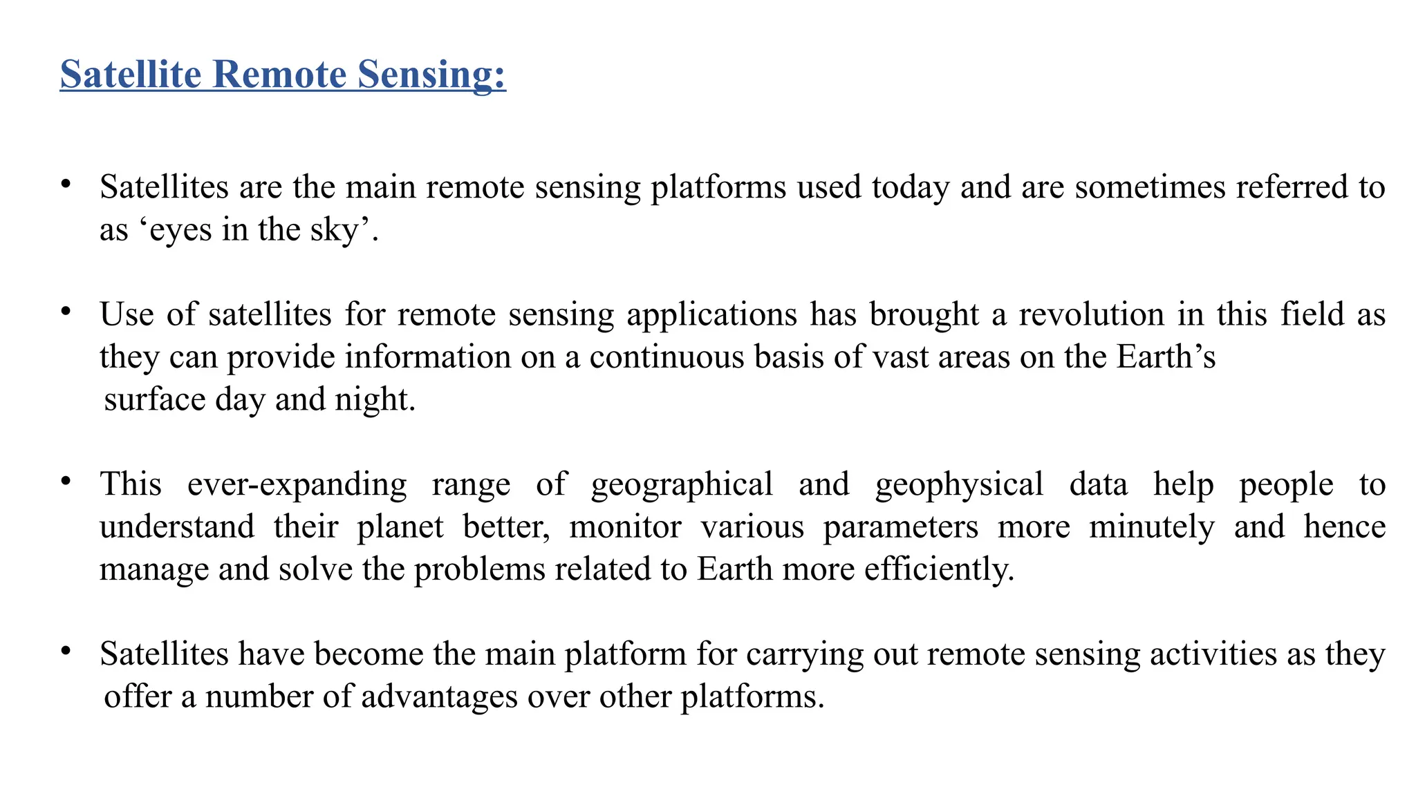 • Satellites are the main remote sensing platforms used today and are sometimes referred to
as ‘eyes in the sky’.
• Use of satellites for remote sensing applications has brought a revolution in this field as
they can provide information on a continuous basis of vast areas on the Earth’s
surface day and night.
• This ever-expanding range of geographical and geophysical data help people to
understand their planet better, monitor various parameters more minutely and hence
manage and solve the problems related to Earth more efficiently.
• Satellites have become the main platform for carrying out remote sensing activities as they
offer a number of advantages over other platforms.
Satellite Remote Sensing:
 