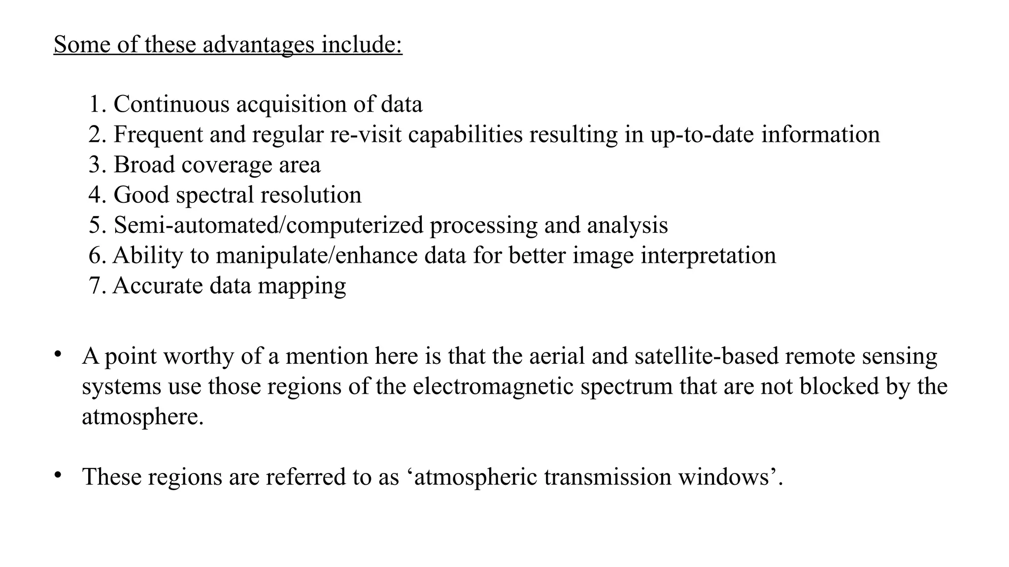 1. Continuous acquisition of data
2. Frequent and regular re-visit capabilities resulting in up-to-date information
3. Broad coverage area
4. Good spectral resolution
5. Semi-automated/computerized processing and analysis
6. Ability to manipulate/enhance data for better image interpretation
7. Accurate data mapping
Some of these advantages include:
• A point worthy of a mention here is that the aerial and satellite-based remote sensing
systems use those regions of the electromagnetic spectrum that are not blocked by the
atmosphere.
• These regions are referred to as ‘atmospheric transmission windows’.
 