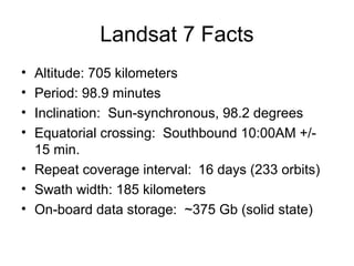 Landsat 7 Facts
• Altitude: 705 kilometers
• Period: 98.9 minutes
• Inclination: Sun-synchronous, 98.2 degrees
• Equatorial crossing: Southbound 10:00AM +/-
15 min.
• Repeat coverage interval: 16 days (233 orbits)
• Swath width: 185 kilometers
• On-board data storage: ~375 Gb (solid state)
 
