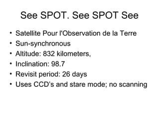 See SPOT. See SPOT See
• Satellite Pour l'Observation de la Terre
• Sun-synchronous
• Altitude: 832 kilometers,
• Inclination: 98.7
• Revisit period: 26 days
• Uses CCD’s and stare mode; no scanning
 