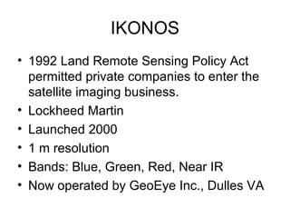 IKONOS
• 1992 Land Remote Sensing Policy Act
permitted private companies to enter the
satellite imaging business.
• Lockheed Martin
• Launched 2000
• 1 m resolution
• Bands: Blue, Green, Red, Near IR
• Now operated by GeoEye Inc., Dulles VA
 