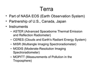Terra
• Part of NASA EOS (Earth Observation System)
• Partnership of U.S., Canada, Japan
• Instruments
– ASTER (Advanced Spaceborne Thermal Emission
and Reflection Radiometer)
– CERES (Clouds and Earth's Radiant Energy System)
– MISR (Multiangle Imaging Spectroradiometer)
– MODIS (Moderate-Resolution Imaging
Spectroradiometer)
– MOPITT (Measurements of Pollution in the
Troposphere)
 