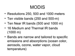 MODIS
• Resolutions 250, 500 and 1000 meters
• Ten visible bands (250 and 500-m)
• Ten Near IR bands (500 and 1000 m)
• 16 Medium and Thermal IR bands
(1000 m)
• Bands are narrow and tailored to specific
emissions and absorptions (ocean color,
aerosols, ozone, water vapor, cloud
temperature)
 