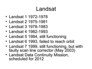 Landsat
• Landsat 1 1972-1978
• Landsat 2 1975-1981
• Landsat 3 1978-1983
• Landsat 4 1982-1993
• Landsat 5 1984, still functioning
• Landsat 6 1993, failed to reach orbit
• Landsat 7 1999, still functioning, but with
faulty scan line corrector (May 2003)
• Landsat Data Continuity Mission,
scheduled for 2012
 