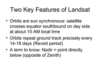 Two Key Features of Landsat
• Orbits are sun synchronous: satellite
crosses equator southbound on day side
at about 10 AM local time
• Orbits repeat ground track precisely every
14-18 days (Revisit period)
• A term to know: Nadir = point directly
below (opposite of Zenith)
 