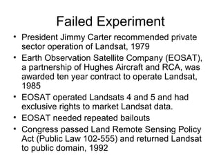 Failed Experiment
• President Jimmy Carter recommended private
sector operation of Landsat, 1979
• Earth Observation Satellite Company (EOSAT),
a partnership of Hughes Aircraft and RCA, was
awarded ten year contract to operate Landsat,
1985
• EOSAT operated Landsats 4 and 5 and had
exclusive rights to market Landsat data.
• EOSAT needed repeated bailouts
• Congress passed Land Remote Sensing Policy
Act (Public Law 102-555) and returned Landsat
to public domain, 1992
 