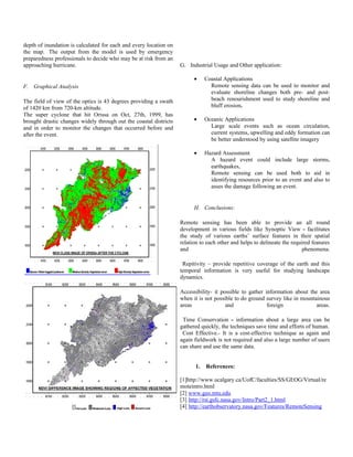 depth of inundation is calculated for each and every location on
the map. The output from the model is used by emergency
preparedness professionals to decide who may be at risk from an
approaching hurricane.                                             G. Industrial Usage and Other application:

                                                                         •    Coastal Applications
F. Graphical Analysis                                                           Remote sensing data can be used to monitor and
                                                                                evaluate shoreline changes both pre- and post-
The field of view of the optics is 43 degrees providing a swath                 beach renourishment used to study shoreline and
of 1420 km from 720-km altitude.                                                bluff erosion.
The super cyclone that hit Orissa on Oct, 27th, 1999, has
brought drastic changes widely through out the coastal districts         •    Oceanic Applications
and in order to monitor the changes that occurred before and                    Large scale events such as ocean circulation,
after the event.                                                                current systems, upwelling and eddy formation can
                                                                                be better understood by using satellite imagery

                                                                         •    Hazard Assessment
                                                                                A hazard event could include large storms,
                                                                                earthquakes,
                                                                                Remote sensing can be used both to aid in
                                                                                identifying resources prior to an event and also to
                                                                                asses the damage following an event.


                                                                         H. Conclusions:

                                                                   Remote sensing has been able to provide an all round
                                                                   development in various fields like Synoptic View - facilitates
                                                                   the study of various earths’ surface features in their spatial
                                                                   relation to each other and helps to delineate the required features
                                                                   and                                                    phenomena.

                                                                    Repitivity – provide repetitive coverage of the earth and this
                                                                   temporal information is very useful for studying landscape
                                                                   dynamics.

                                                                   Accessibility- it possible to gather information about the area
                                                                   when it is not possible to do ground survey like in mountainous
                                                                   areas               and               foreign             areas.

                                                                    Time Conservation - information about a large area can be
                                                                   gathered quickly, the techniques save time and efforts of human.
                                                                    Cost Effective.- It is a cost-effective technique as again and
                                                                   again fieldwork is not required and also a large number of users
                                                                   can share and use the same data.


                                                                         1.   References:

                                                                   [1]http://www.ucalgary.ca/UofC/faculties/SS/GEOG/Virtual/re
                                                                   moteintro.html
                                                                   [2] www.geo.mtu.edu
                                                                   [3] http://rst.gsfc.nasa.gov/Intro/Part2_1.html
                                                                   [4] http://earthobservatory.nasa.gov/Features/RemoteSensing
 