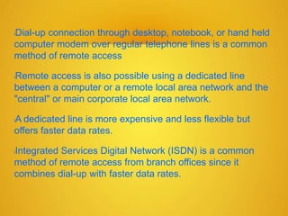 lDial-up connection through desktop, notebook, or hand held
computer modem over regular telephone lines is a common
method of remote access
lRemote access is also possible using a dedicated line
between a computer or a remote local area network and the
"central" or main corporate local area network.
lA dedicated line is more expensive and less flexible but
offers faster data rates.
lIntegrated Services Digital Network (ISDN) is a common
method of remote access from branch offices since it
combines dial-up with faster data rates.
 