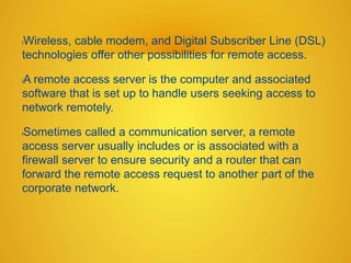 lWireless, cable modem, and Digital Subscriber Line (DSL)
technologies offer other possibilities for remote access.
lA remote access server is the computer and associated
software that is set up to handle users seeking access to
network remotely.
lSometimes called a communication server, a remote
access server usually includes or is associated with a
firewall server to ensure security and a router that can
forward the remote access request to another part of the
corporate network.
 