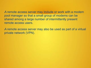lA remote access server may include or work with a modem
pool manager so that a small group of modems can be
shared among a large number of intermittently present
remote access users.
lA remote access server may also be used as part of a virtual
private network (VPN).
 