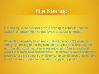 File Sharing
File sharing is the public or private sharing of computer data or
space in a network with various levels of access privilege.
While files can easily be shared outside a network (for example,
simply by handing or mailing someone your file on a diskette), the
term file sharing almost always means sharing files in a network,
even if in a small local area network. File sharing allows a number of
people to use the same file or file by some combination of being able
to read or view it, write to or modify it, copy it, or print it.
 