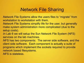lNetwork File Sharing
lNetwork File Systems allow the users files to “migrate” from
workstation to workstation with them.
lNetwork File Systems simplify life for the user, but generally
make system administration more complicated (due to the
setup costs).
lIn Lab 6 we will setup the Sun Network File System (NFS)
services on the lab machines.
lNFS has two components: The server side software, and the
client side software. Each component is actually a suite of
programs which implement the sockets required to provide
network based filesystems.
lNFS is stateless.
 