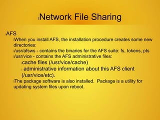 lNetwork File Sharing
lAFS
lWhen you install AFS, the installation procedure creates some new
directories:
l/usr/afsws - contains the binaries for the AFS suite: fs, tokens, pts
l/usr/vice - contains the AFS administrative files:
lcache files (/usr/vice/cache)
l administrative information about this AFS client
(/usr/vice/etc).
lThe package software is also installed. Package is a utility for
updating system files upon reboot.
 