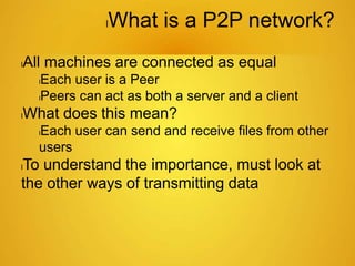 lWhat is a P2P network?
lAll machines are connected as equal
lEach user is a Peer
lPeers can act as both a server and a client
lWhat does this mean?
lEach user can send and receive files from other
users
lTo understand the importance, must look at
the other ways of transmitting data
 