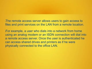 lThe remote access server allows users to gain access to
files and print services on the LAN from a remote location.
lFor example, a user who dials into a network from home
using an analog modem or an ISDN connection will dial into
a remote access server. Once the user is authenticated he
can access shared drives and printers as if he were
physically connected to the office LAN.
 