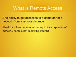 What is Remote Access
lThe ability to get accesses to a computer or a
network from a remote distance
lUsed for telecommuters accessing to the corporations’
network, home users accessing Internet
 