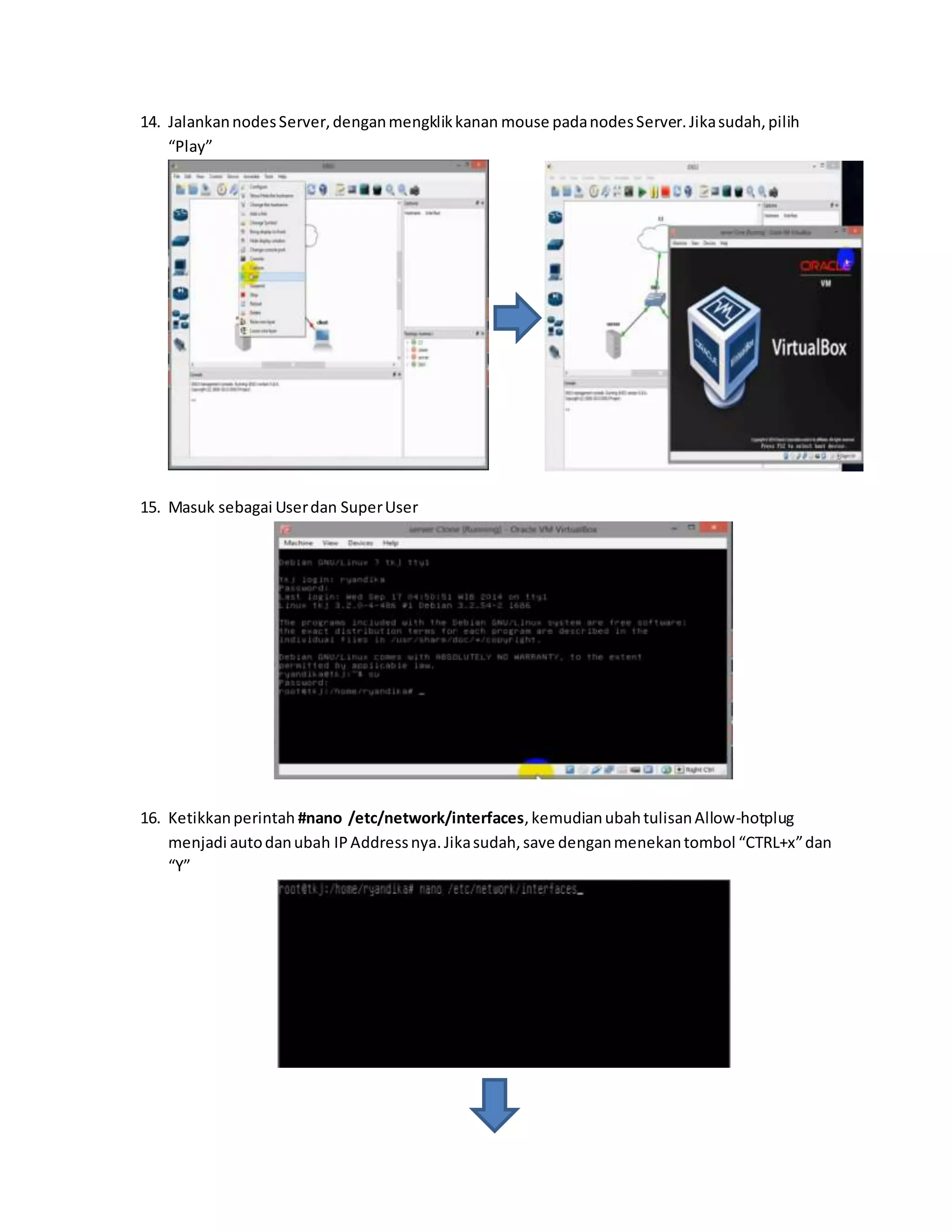 14. Jalankan nodes Server, dengan mengklik kanan mouse pada nodes Server. Jika sudah, pilih 
“Play” 
15. Masuk sebagai User dan Super User 
16. Ketikkan perintah #nano /etc/network/interfaces, kemudian ubah tulisan Allow-hotplug 
menjadi auto dan ubah IP Address nya. Jika sudah, save dengan menekan tombol “CTRL+x” dan 
“Y” 
 