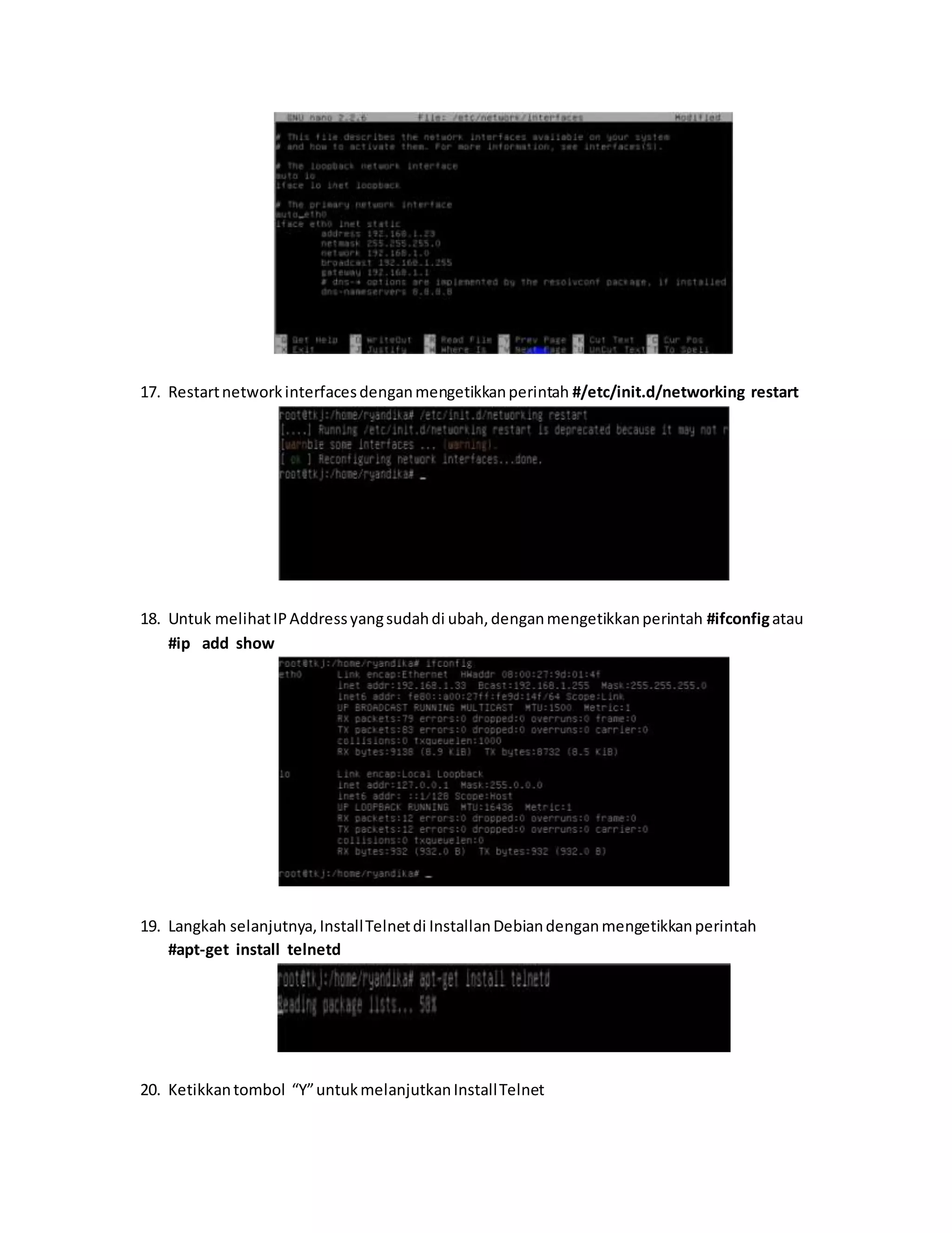 17. Restart network interfaces dengan mengetikkan perintah #/etc/init.d/networking restart 
18. Untuk melihat IP Address yang sudah di ubah, dengan mengetikkan perintah #ifconfig atau 
#ip add show 
19. Langkah selanjutnya, Install Telnet di Installan Debian dengan mengetikkan perintah 
#apt-get install telnetd 
20. Ketikkan tombol “Y” untuk melanjutkan Install Telnet 
 