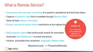 What is Remote Service?
CoolAutomation 2020 2
• Continuous and automatic monitoring of a system’s operational and technical status
• Capture all system’s data that is available through Service Tools
• Store all data history in the cloud
• Privacy, security & access control restrictions at the highest levels
• Data analytics engine that continuously search for anomalies
• Automatic Alert Notifications to email and phone
• Intuitive, accessible from anywhere, diagnostic software tools
Reactive/Local --> Proactive/Remote
COVID 19
ALL industries
are accelerating
adoption of
remote services
 