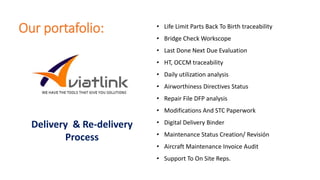 Our portafolio: • Life Limit Parts Back To Birth traceability
• Bridge Check Workscope
• Last Done Next Due Evaluation
• HT, OCCM traceability
• Daily utilization analysis
• Airworthiness Directives Status
• Repair File DFP analysis
• Modifications And STC Paperwork
• Digital Delivery Binder
• Maintenance Status Creation/ Revisión
• Aircraft Maintenance Invoice Audit
• Support To On Site Reps.
Delivery & Re-delivery
Process
 