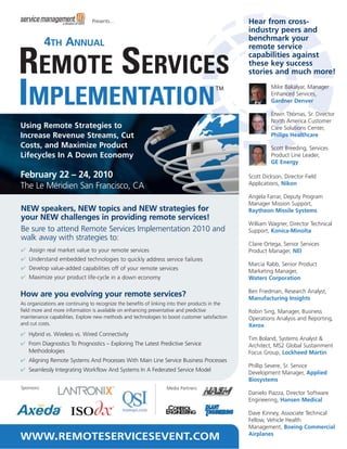 Presents…                                                         Hear from cross-
                                                                                                  industry peers and
                                                                                                  benchmark your
            4TH ANNUAL                                                                            remote service
                                                                                                  capabilities against
                                                                                                  these key success
                                                                                                  stories and much more!
                                                                                                           Mike Bakalyar, Manager
                                                                                                           Enhanced Services,
                                                                                                           Gardner Denver

                                                                                                           Erwin Thomas, Sr. Director
                                                                                                           North America Customer
Using Remote Strategies to                                                                                 Care Solutions Center,
Increase Revenue Streams, Cut                                                                              Philips Healthcare
Costs, and Maximize Product                                                                                Scott Breeding, Services
Lifecycles In A Down Economy                                                                               Product Line Leader,
                                                                                                           GE Energy

February 22 – 24, 2010                                                                            Scott Dickson, Director Field
                                                                                                  Applications, Nikon
The Le Méridien San Francisco, CA
                                                                                                  Angela Farrar, Deputy Program
                                                                                                  Manager Mission Support,
NEW speakers, NEW topics and NEW strategies for                                                   Raytheon Missile Systems
your NEW challenges in providing remote services!
                                                                                                  William Wagner, Director Technical
Be sure to attend Remote Services Implementation 2010 and                                         Support, Konica-Minolta
walk away with strategies to:
                                                                                                  Claire Ortega, Senior Services
✔ Assign real market value to your remote services                                                Product Manager, NEI
✔ Understand embedded technologies to quickly address service failures
                                                                                                  Marcia Rabb, Senior Product
✔ Develop value-added capabilities off of your remote services
                                                                                                  Marketing Manager,
✔ Maximize your product life-cycle in a down economy                                              Waters Corporation

                                                                                                  Ben Friedman, Research Analyst,
How are you evolving your remote services?                                                        Manufacturing Insights
As organizations are continuing to recognize the benefits of linking into their products in the
field more and more information is available on enhancing preventative and predictive             Robin Sing, Manager, Business
maintenance capabilities. Explore new methods and technologies to boost customer satisfaction     Operations Analysis and Reporting,
and cut costs.                                                                                    Xerox
✔ Hybrid vs. Wireless vs. Wired Connectivity
                                                                                                  Tim Boland, Systems Analyst &
✔ From Diagnostics To Prognostics – Exploring The Latest Predictive Service                       Architect, MS2 Global Sustainment
  Methodologies                                                                                   Focus Group, Lockheed Martin
✔ Aligning Remote Systems And Processes With Main Line Service Business Processes
                                                                                                  Phillip Severe, Sr. Service
✔ Seamlessly Integrating Workflow And Systems In A Federated Service Model
                                                                                                  Development Manager, Applied
                                                                                                  Biosystems
Sponsors:                                                          Media Partners:
                                                                                                  Danielo Piazza, Director Software
                                                                                                  Engineering, Hansen Medical

                                                                                ®
                                                                                                  Dave Kinney, Associate Technical
                                                                                                  Fellow, Vehicle Health
                                                                                                  Management, Boeing Commercial
WWW.REMOTESERVICESEVENT.COM                                                                       Airplanes
 