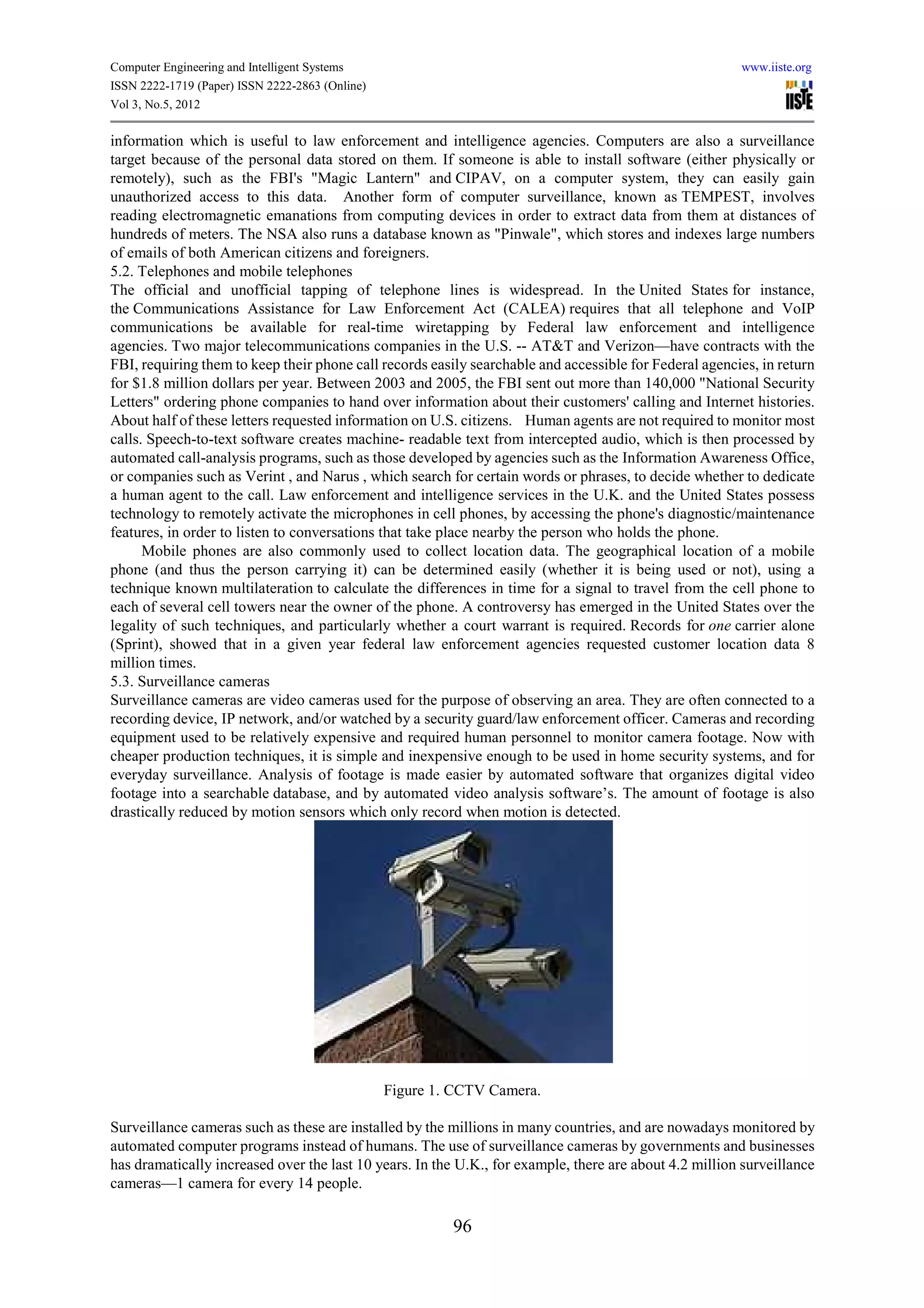 Computer Engineering and Intelligent Systems                                                            www.iiste.org
ISSN 2222-1719 (Paper) ISSN 2222-2863 (Online)
Vol 3, No.5, 2012

information which is useful to law enforcement and intelligence agencies. Computers are also a surveillance
target because of the personal data stored on them. If someone is able to install software (either physically or
remotely), such as the FBI's "Magic Lantern" and CIPAV, on a computer system, they can easily gain
unauthorized access to this data. Another form of computer surveillance, known as TEMPEST, involves
reading electromagnetic emanations from computing devices in order to extract data from them at distances of
hundreds of meters. The NSA also runs a database known as "Pinwale", which stores and indexes large numbers
of emails of both American citizens and foreigners.
5.2. Telephones and mobile telephones
The official and unofficial tapping of telephone lines is widespread. In the United States for instance,
the Communications Assistance for Law Enforcement Act (CALEA) requires that all telephone and VoIP
communications be available for real-time wiretapping by Federal law enforcement and intelligence
agencies. Two major telecommunications companies in the U.S. -- AT&T and Verizon—have contracts with the
FBI, requiring them to keep their phone call records easily searchable and accessible for Federal agencies, in return
for $1.8 million dollars per year. Between 2003 and 2005, the FBI sent out more than 140,000 "National Security
Letters" ordering phone companies to hand over information about their customers' calling and Internet histories.
About half of these letters requested information on U.S. citizens. Human agents are not required to monitor most
calls. Speech-to-text software creates machine- readable text from intercepted audio, which is then processed by
automated call-analysis programs, such as those developed by agencies such as the Information Awareness Office,
or companies such as Verint , and Narus , which search for certain words or phrases, to decide whether to dedicate
a human agent to the call. Law enforcement and intelligence services in the U.K. and the United States possess
technology to remotely activate the microphones in cell phones, by accessing the phone's diagnostic/maintenance
features, in order to listen to conversations that take place nearby the person who holds the phone.
      Mobile phones are also commonly used to collect location data. The geographical location of a mobile
phone (and thus the person carrying it) can be determined easily (whether it is being used or not), using a
technique known multilateration to calculate the differences in time for a signal to travel from the cell phone to
each of several cell towers near the owner of the phone. A controversy has emerged in the United States over the
legality of such techniques, and particularly whether a court warrant is required. Records for one carrier alone
(Sprint), showed that in a given year federal law enforcement agencies requested customer location data 8
million times.
5.3. Surveillance cameras
Surveillance cameras are video cameras used for the purpose of observing an area. They are often connected to a
recording device, IP network, and/or watched by a security guard/law enforcement officer. Cameras and recording
equipment used to be relatively expensive and required human personnel to monitor camera footage. Now with
cheaper production techniques, it is simple and inexpensive enough to be used in home security systems, and for
everyday surveillance. Analysis of footage is made easier by automated software that organizes digital video
footage into a searchable database, and by automated video analysis software’s. The amount of footage is also
drastically reduced by motion sensors which only record when motion is detected.




                                                 Figure 1. CCTV Camera.

Surveillance cameras such as these are installed by the millions in many countries, and are nowadays monitored by
automated computer programs instead of humans. The use of surveillance cameras by governments and businesses
has dramatically increased over the last 10 years. In the U.K., for example, there are about 4.2 million surveillance
cameras—1 camera for every 14 people.

                                                          96
 